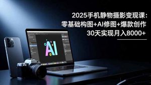 2025手机 静物摄影变现课:零基础构图+AI修图+爆款创作,30天实现月入8…-网创资源站