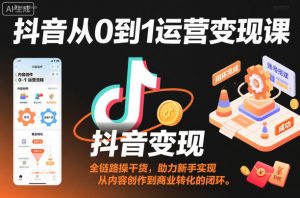 抖音从0到1运营变现课，全链路实操干货，助力新手实现从内容创作到商业转化的闭环-网创资源站