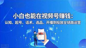 小白也能在视频号赚钱：认知、起号、话术、选品、开播到投放全链路运营-网创资源站