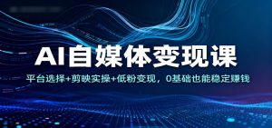 AI自媒体变现课:平台选择+剪映实操+低粉变现,0基础也能稳定赚钱-网创资源站