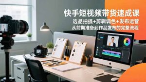 快手短视频带货速成课,选品拍摄+剪辑调色+发布运营,从前期准备到作品发布的完整流程-网创资源站