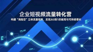 企业短视频流量转化营，构建“海陆空”立体流量矩阵，实现从0到1的破局与可持续增长-网创资源站