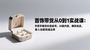 首饰带货从0到1实战课:手把手教你抖音起号、AI做内容、爆款选品,新人也能快速出单-网创资源站