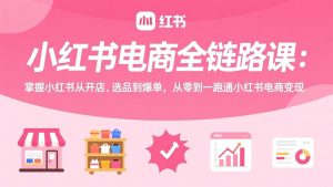 小红书电商全链路课:掌握小红书从开店、选品到爆单,从零到一跑通小红书电商变现-网创资源站