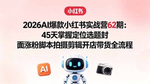 2026AI爆款小红书实战营62期：45天掌握定位选题封面涨粉脚本拍摄剪辑开店带货全流程-网创资源站