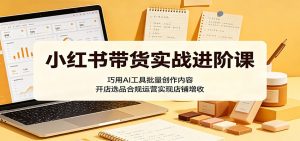 小红书带货实战进阶课：巧用AI工具批量创作内容，开店选品合规运营实现店铺增收-网创资源站