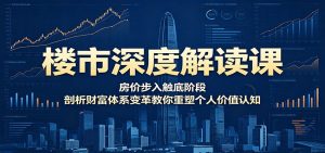 楼市深度解读课：房价步入触底阶段，剖析财富体系变革教你重塑个人价值认知-网创资源站