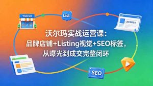 沃尔玛实战运营课:品牌店铺+Listing视觉+SEO标签,从曝光到成交完整闭环-网创资源站