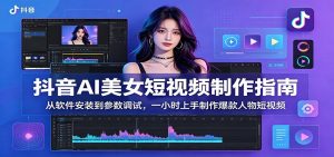 抖音AI美女短视频制作指南:从软件安装到参数调试,一小时上手制作爆款人物短视频-网创资源站