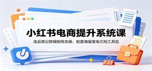 小红书电商提升系统课:选品笔记剪辑矩阵实操,配套海量落地文档工具包-网创资源站